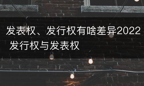 发表权、发行权有啥差异2022 发行权与发表权