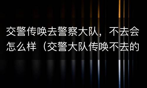 交警传唤去警察大队，不去会怎么样（交警大队传唤不去的后果）