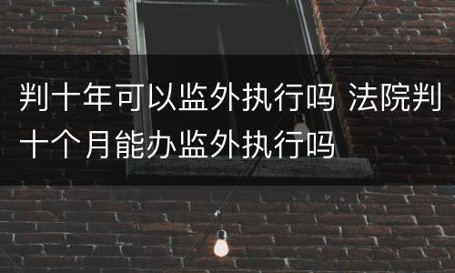判十年可以监外执行吗 法院判十个月能办监外执行吗