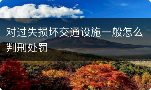 对过失损坏交通设施一般怎么判刑处罚