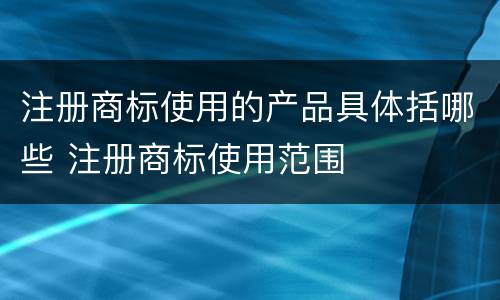 注册商标使用的产品具体括哪些 注册商标使用范围