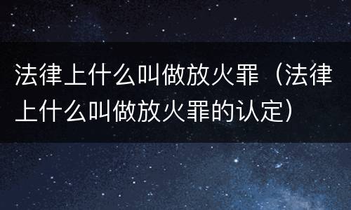 法律上什么叫做放火罪（法律上什么叫做放火罪的认定）
