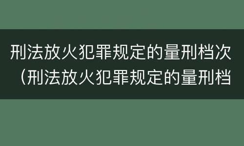 刑法放火犯罪规定的量刑档次（刑法放火犯罪规定的量刑档次是什么）