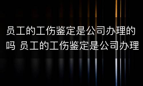 员工的工伤鉴定是公司办理的吗 员工的工伤鉴定是公司办理的吗