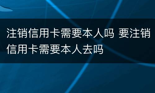 注销信用卡需要本人吗 要注销信用卡需要本人去吗
