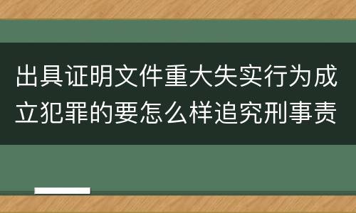 出具证明文件重大失实行为成立犯罪的要怎么样追究刑事责任