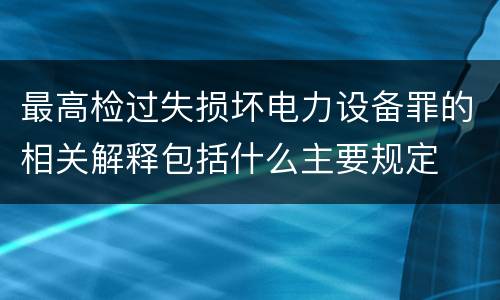 最高检过失损坏电力设备罪的相关解释包括什么主要规定