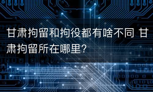 甘肃拘留和拘役都有啥不同 甘肃拘留所在哪里?