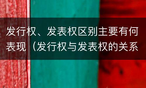发行权、发表权区别主要有何表现（发行权与发表权的关系）
