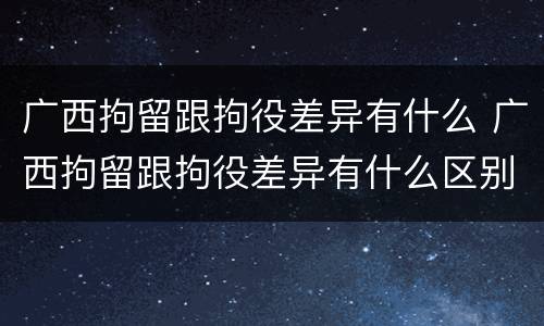广西拘留跟拘役差异有什么 广西拘留跟拘役差异有什么区别
