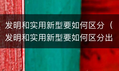 发明和实用新型要如何区分（发明和实用新型要如何区分出来）