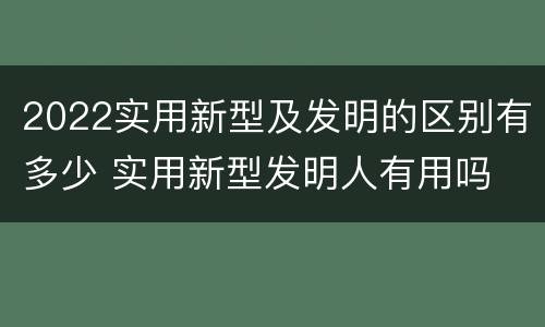 2022实用新型及发明的区别有多少 实用新型发明人有用吗