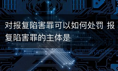 对报复陷害罪可以如何处罚 报复陷害罪的主体是