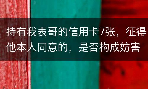 持有我表哥的信用卡7张，征得他本人同意的，是否构成妨害信用卡管理罪