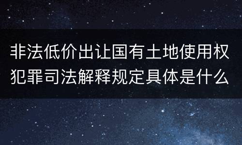 非法低价出让国有土地使用权犯罪司法解释规定具体是什么