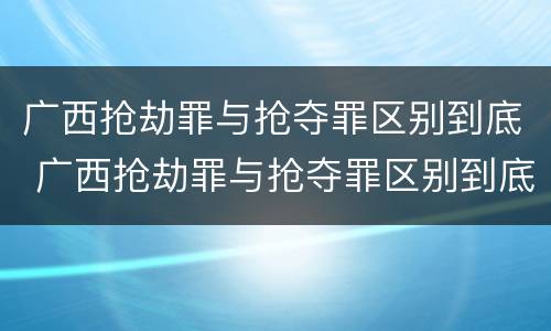 广西抢劫罪与抢夺罪区别到底 广西抢劫罪与抢夺罪区别到底在哪