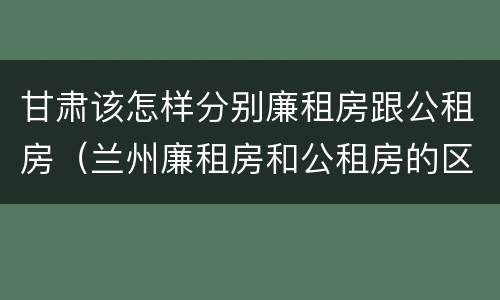 甘肃该怎样分别廉租房跟公租房（兰州廉租房和公租房的区别）
