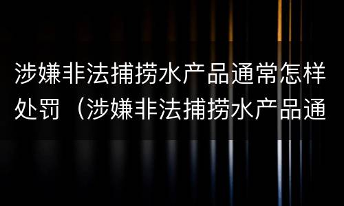 涉嫌非法捕捞水产品通常怎样处罚（涉嫌非法捕捞水产品通常怎样处罚呢）