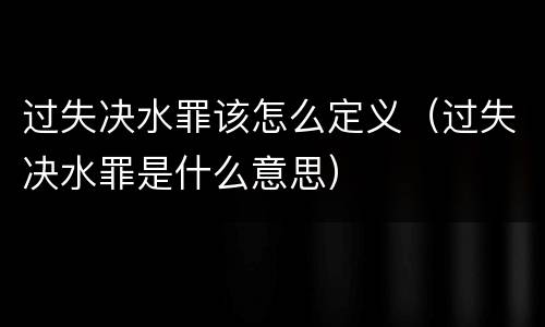 过失决水罪该怎么定义（过失决水罪是什么意思）