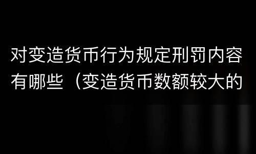 对变造货币行为规定刑罚内容有哪些（变造货币数额较大的处以下有期徒刑）