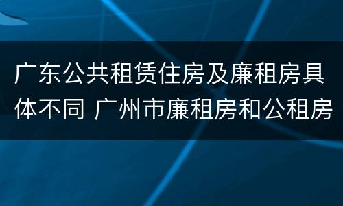 广东公共租赁住房及廉租房具体不同 广州市廉租房和公租房的区别