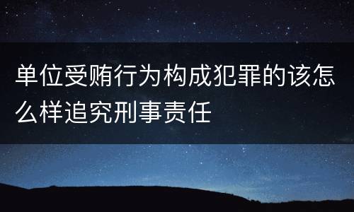 单位受贿行为构成犯罪的该怎么样追究刑事责任