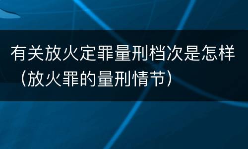有关放火定罪量刑档次是怎样（放火罪的量刑情节）