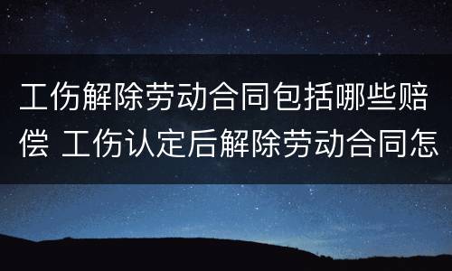 工伤解除劳动合同包括哪些赔偿 工伤认定后解除劳动合同怎么补偿