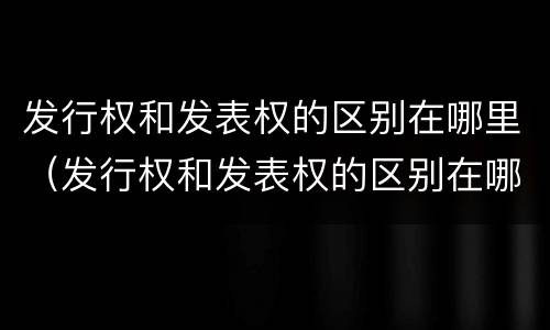 发行权和发表权的区别在哪里（发行权和发表权的区别在哪里呢）
