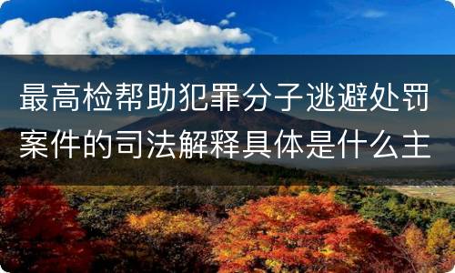最高检帮助犯罪分子逃避处罚案件的司法解释具体是什么主要规定