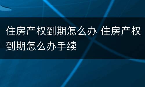 住房产权到期怎么办 住房产权到期怎么办手续