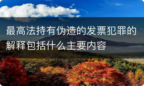 最高法持有伪造的发票犯罪的解释包括什么主要内容