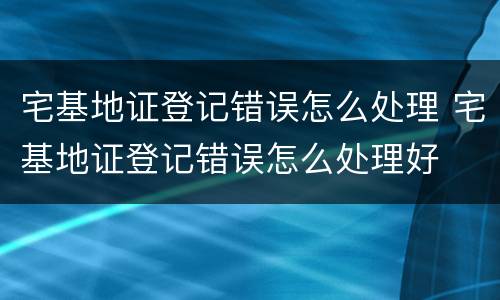 宅基地证登记错误怎么处理 宅基地证登记错误怎么处理好