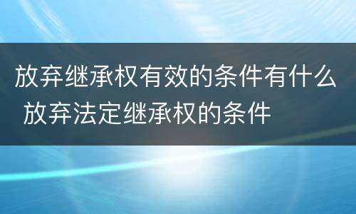 放弃继承权有效的条件有什么 放弃法定继承权的条件
