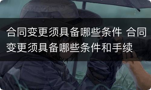 合同变更须具备哪些条件 合同变更须具备哪些条件和手续