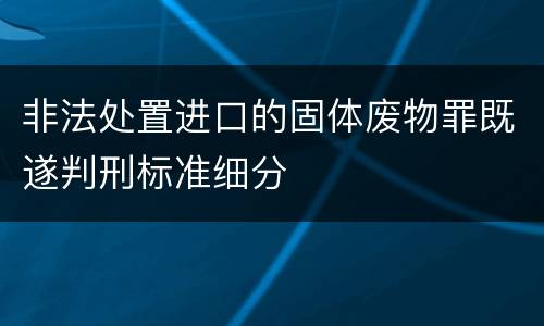 非法处置进口的固体废物罪既遂判刑标准细分