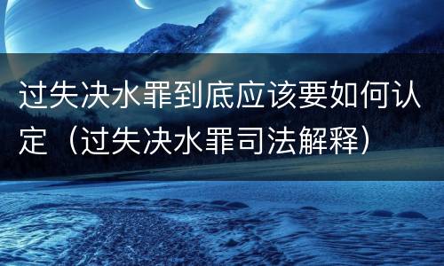 过失决水罪到底应该要如何认定（过失决水罪司法解释）