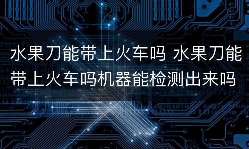 水果刀能带上火车吗 水果刀能带上火车吗机器能检测出来吗