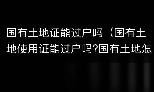 国有土地证能过户吗（国有土地使用证能过户吗?国有土地怎么过户）