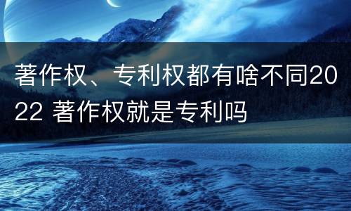 著作权、专利权都有啥不同2022 著作权就是专利吗
