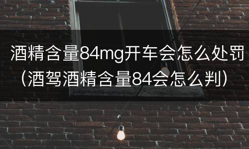 酒精含量84mg开车会怎么处罚（酒驾酒精含量84会怎么判）