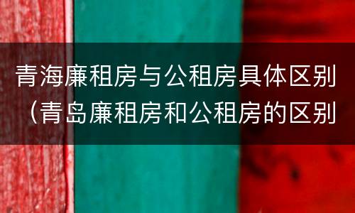 青海廉租房与公租房具体区别（青岛廉租房和公租房的区别）