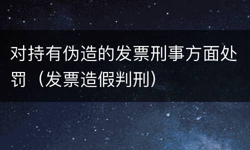 对持有伪造的发票刑事方面处罚（发票造假判刑）