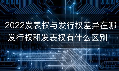 2022发表权与发行权差异在哪 发行权和发表权有什么区别