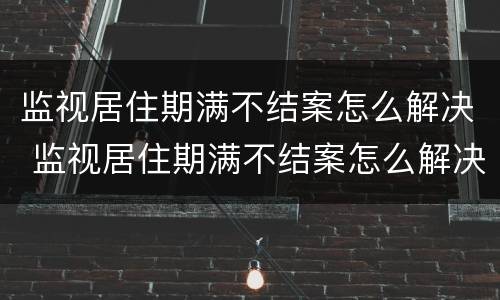 监视居住期满不结案怎么解决 监视居住期满不结案怎么解决问题