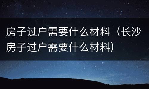 房子过户需要什么材料（长沙房子过户需要什么材料）
