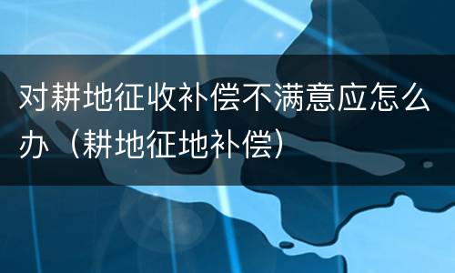 对耕地征收补偿不满意应怎么办（耕地征地补偿）