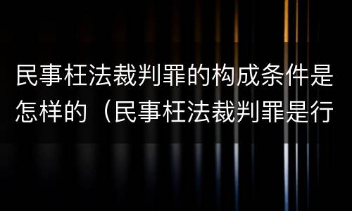 民事枉法裁判罪的构成条件是怎样的（民事枉法裁判罪是行为犯吗）