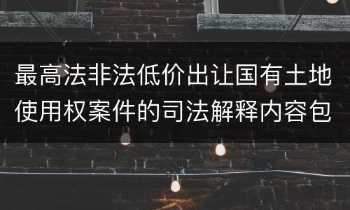 最高法非法低价出让国有土地使用权案件的司法解释内容包括什么