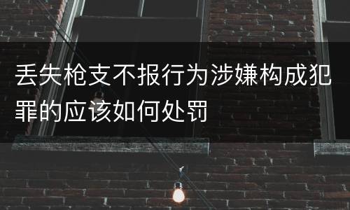 丢失枪支不报行为涉嫌构成犯罪的应该如何处罚